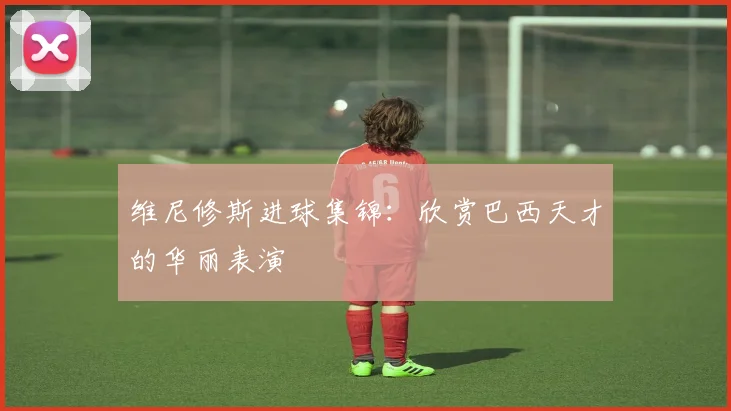 维尼修斯进球集锦：欣赏巴西天才的华丽表演