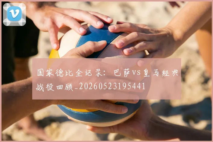 国家德比全记录：巴萨vs皇马经典战役回顾_20260523195441