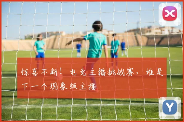 惊喜不断!电竞主播挑战赛,谁是下一个现象级主播