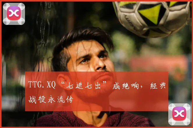 TTG.XQ“七进七出”成绝响，经典战役永流传