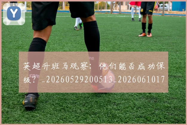 英超升班马观察：他们能否成功保级？_20260529200513_20260610170032