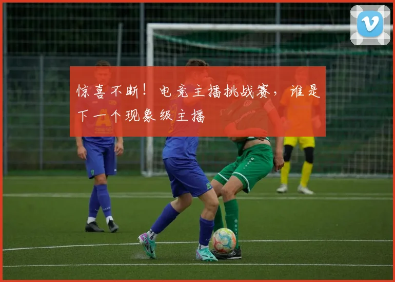 惊喜不断！电竞主播挑战赛，谁是下一个现象级主播