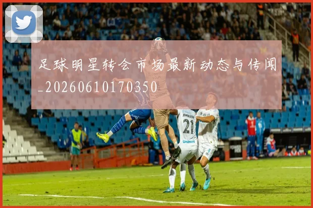 足球明星转会市场最新动态与传闻_20260610170350