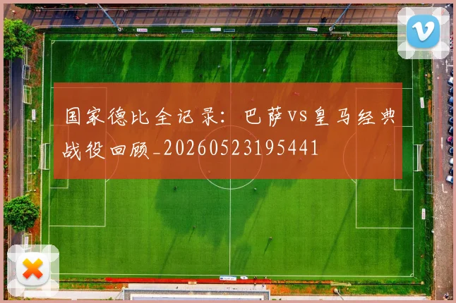 国家德比全记录:巴萨vs皇马经典战役回顾_20260523195441