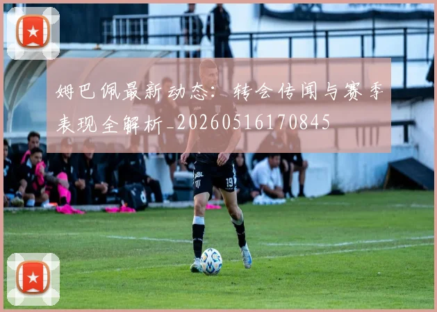 姆巴佩最新动态:转会传闻与赛季表现全解析_20260516170845