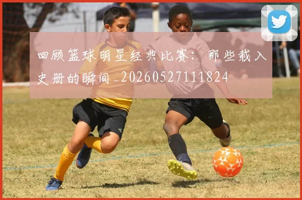 回顾篮球明星经典比赛：那些载入史册的瞬间_20260527111824