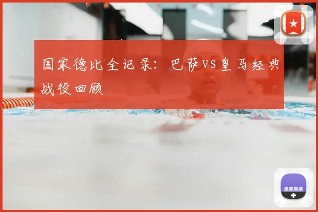国家德比全记录：巴萨vs皇马经典战役回顾