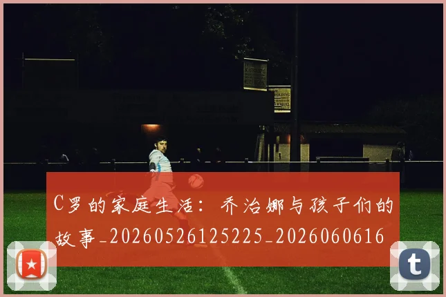 C罗的家庭生活：乔治娜与孩子们的故事_20260526125225_20260606165416