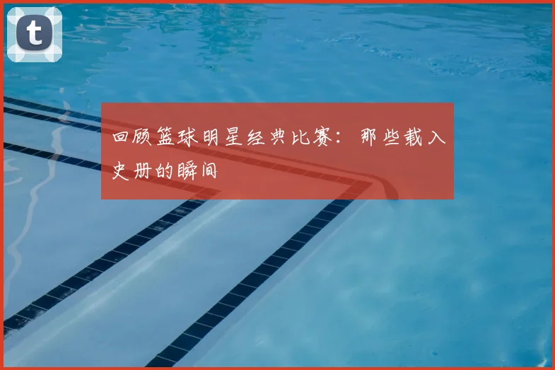 回顾篮球明星经典比赛：那些载入史册的瞬间