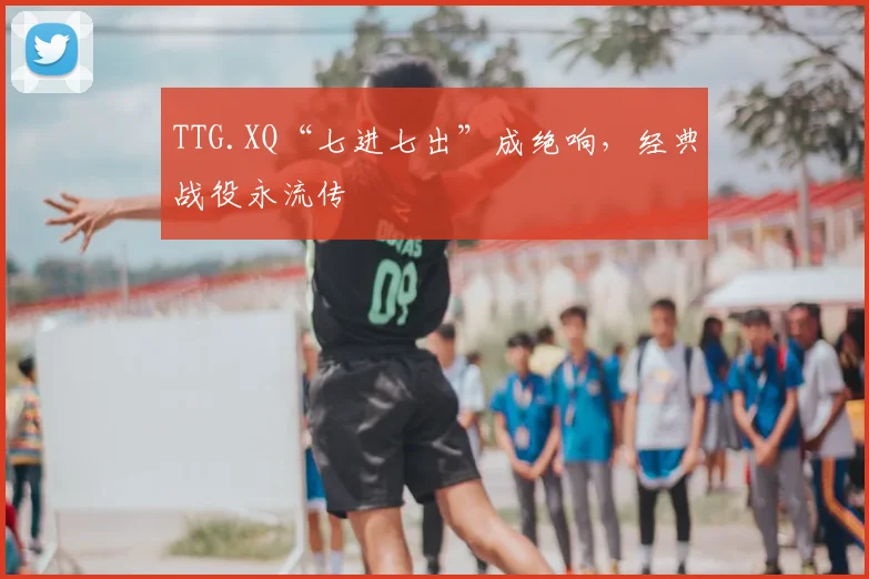 TTG.XQ“七进七出”成绝响，经典战役永流传